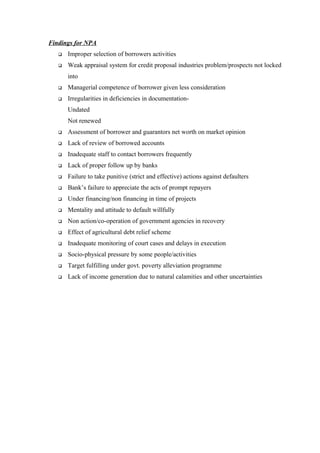 Findings for NPA 
 Improper selection of borrowers activities 
 Weak appraisal system for credit proposal industries problem/prospects not locked 
into 
 Managerial competence of borrower given less consideration 
 Irregularities in deficiencies in documentation- 
Undated 
Not renewed 
 Assessment of borrower and guarantors net worth on market opinion 
 Lack of review of borrowed accounts 
 Inadequate staff to contact borrowers frequently 
 Lack of proper follow up by banks 
 Failure to take punitive (strict and effective) actions against defaulters 
 Bank’s failure to appreciate the acts of prompt repayers 
 Under financing/non financing in time of projects 
 Mentality and attitude to default willfully 
 Non action/co-operation of government agencies in recovery 
 Effect of agricultural debt relief scheme 
 Inadequate monitoring of court cases and delays in execution 
 Socio-physical pressure by some people/activities 
 Target fulfilling under govt. poverty alleviation programme 
 Lack of income generation due to natural calamities and other uncertainties 
 