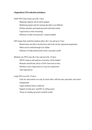 (Suggestions) NPA reduction techniques: 
Small NPA loans (loans up to Rs.1 lacs) 
Repaying capacity can be easily gauged 
Mobilizing liquid cash for meeting the debt is not difficult 
Written remedies and repeat personal calls help mostly 
Legal action is time consuming 
Influence of other local persons’ contacts helpful 
NPA-larger than small but medium (above Rs.1 lac and up to 5 lac) 
Branch team can talk to the borrower and work out the repayment programme 
Debts can be settled through Lok Adalat 
Influence of trade professional circles, associates useful 
Medium size NPA (once Rs.5 lacs and up to Rs. 25 lacs) 
SWOT analysis and analysis of security will be helpful 
Branches should take advice of H.O. from time to time 
Whether to have legal action or to go for compromise 
Take legal advice 
Large NPA (over Rs. 25 lacs) 
Calls for intervention not only by head office staff but also specialists and senior 
management 
Legal, technical advice called for 
Support of state govt. and SFC in selling assets 
Threat of winding up action would be useful 
 