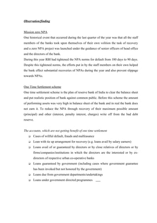 Observation/finding 
Mission zero NPA 
One historical event that occurred during the last quarter of the year was that all the staff 
members of the banks took upon themselves of their own volition the task of recovery 
and a zero NPA project was launched under the guidance of senior officers of head office 
and the directors of the bank. 
During this year RBI had tightened the NPA norms for default from 180 days to 90 days. 
Despite this tightened norms, the efforts put in by the staff members on their own helped 
the bank effect substantial recoveries of NPAs during the year and also prevent slippage 
towards NPAs. 
One Time Settlement scheme 
One time settlement scheme is the plan of reserve bank of India to clear the balance sheet 
and put realistic position of bank against common public. Before this scheme the amount 
of performing assets was very high in balance sheet of the bank and in real the bank does 
not earn it. To reduce the NPA through recovery of their maximum possible amount 
(principal) and other (interest, penalty interest, charges) write off from the bad debt 
reserve. 
The accounts, which are not getting benefit of one time settlement 
 Cases of willful default, frauds and malfeasance 
 Loan with tie up arrangement for recovery (e.g. loans avail by salary earners) 
 Loans avail of or guaranteed by directors or by close relatives of directors or by 
firms/companies/institutions in which the directors are the interested or by ex-directors 
of respective urban co-operative banks 
 Loans guaranteed by government (including cases where government guarantee 
has been invoked but not honored by the government) 
 Loans due from government departments/undertakings 
 Loans under government directed programmes 
 
