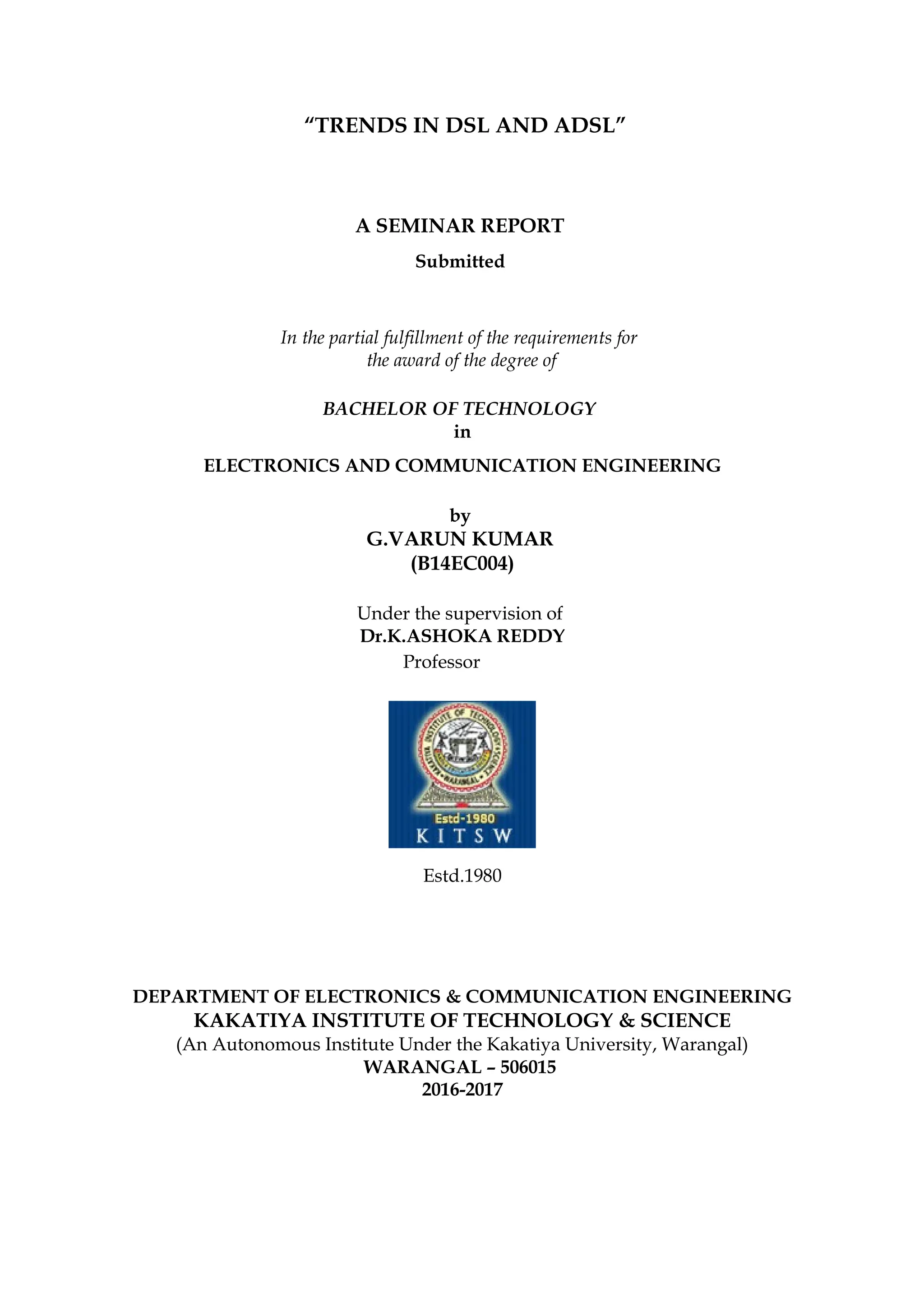 “TRENDS IN DSL AND ADSL”
A SEMINAR REPORT
Submitted
In the partial fulfillment of the requirements for
the award of the degree of
BACHELOR OF TECHNOLOGY
in
ELECTRONICS AND COMMUNICATION ENGINEERING
by
G.VARUN KUMAR
(B14EC004)
Under the supervision of
Dr.K.ASHOKA REDDY
Professor
Estd.1980
DEPARTMENT OF ELECTRONICS & COMMUNICATION ENGINEERING
KAKATIYA INSTITUTE OF TECHNOLOGY & SCIENCE
(An Autonomous Institute Under the Kakatiya University, Warangal)
WARANGAL – 506015
2016-2017
 