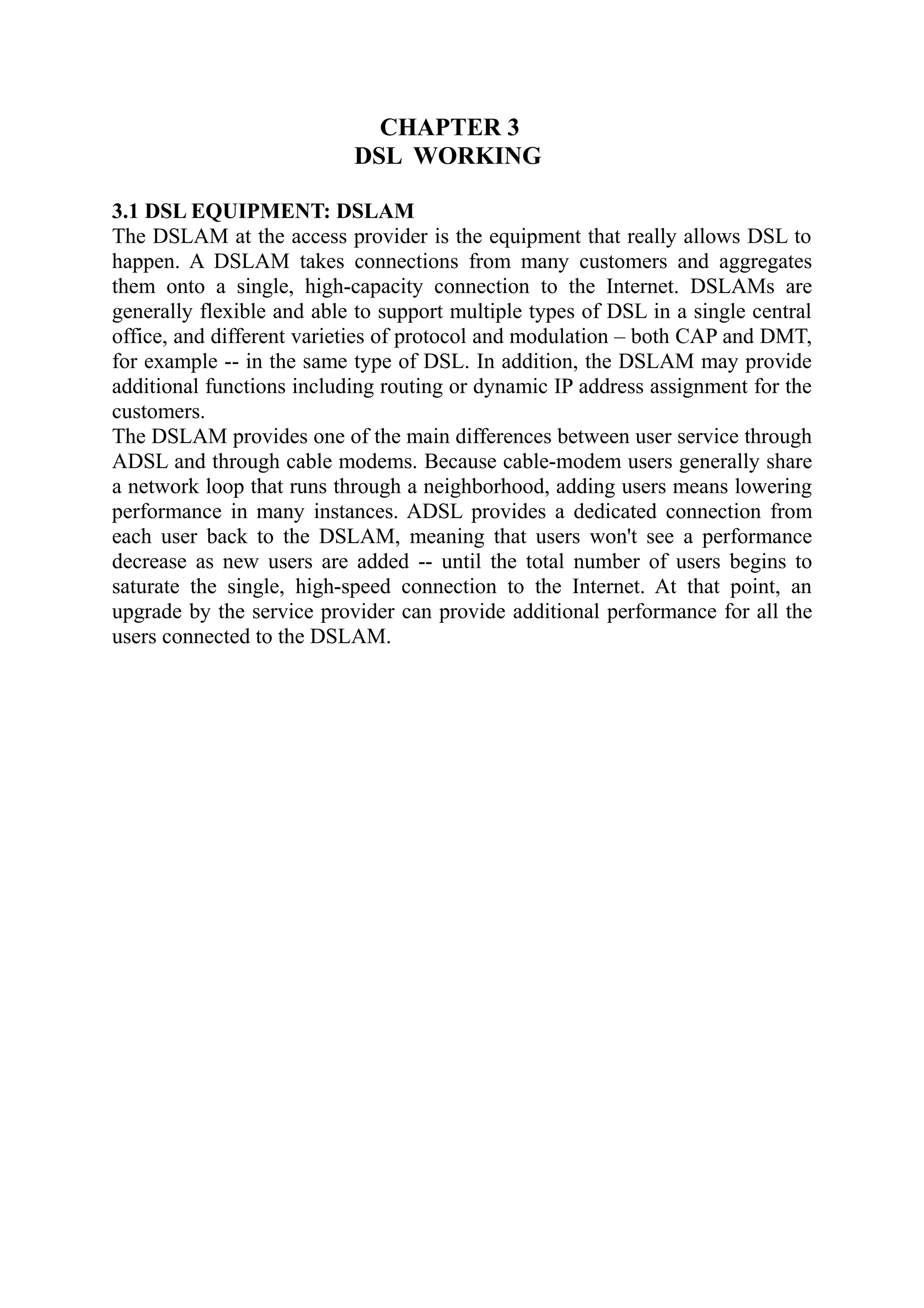 CHAPTER 3
DSL WORKING
3.1 DSL EQUIPMENT: DSLAM
The DSLAM at the access provider is the equipment that really allows DSL to
happen. A DSLAM takes connections from many customers and aggregates
them onto a single, high-capacity connection to the Internet. DSLAMs are
generally flexible and able to support multiple types of DSL in a single central
office, and different varieties of protocol and modulation – both CAP and DMT,
for example -- in the same type of DSL. In addition, the DSLAM may provide
additional functions including routing or dynamic IP address assignment for the
customers.
The DSLAM provides one of the main differences between user service through
ADSL and through cable modems. Because cable-modem users generally share
a network loop that runs through a neighborhood, adding users means lowering
performance in many instances. ADSL provides a dedicated connection from
each user back to the DSLAM, meaning that users won't see a performance
decrease as new users are added -- until the total number of users begins to
saturate the single, high-speed connection to the Internet. At that point, an
upgrade by the service provider can provide additional performance for all the
users connected to the DSLAM.
 