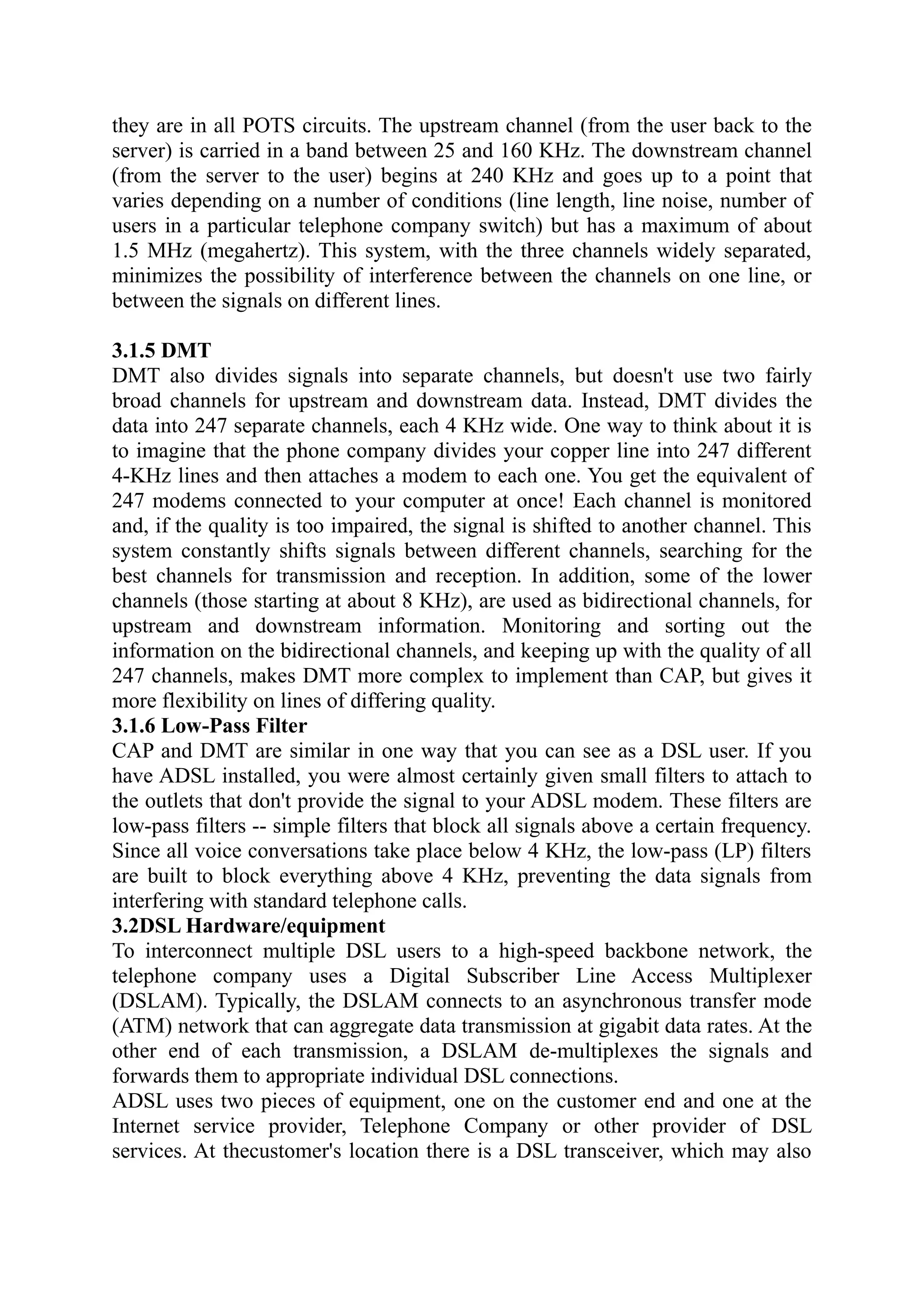they are in all POTS circuits. The upstream channel (from the user back to the
server) is carried in a band between 25 and 160 KHz. The downstream channel
(from the server to the user) begins at 240 KHz and goes up to a point that
varies depending on a number of conditions (line length, line noise, number of
users in a particular telephone company switch) but has a maximum of about
1.5 MHz (megahertz). This system, with the three channels widely separated,
minimizes the possibility of interference between the channels on one line, or
between the signals on different lines.
3.1.5 DMT
DMT also divides signals into separate channels, but doesn't use two fairly
broad channels for upstream and downstream data. Instead, DMT divides the
data into 247 separate channels, each 4 KHz wide. One way to think about it is
to imagine that the phone company divides your copper line into 247 different
4-KHz lines and then attaches a modem to each one. You get the equivalent of
247 modems connected to your computer at once! Each channel is monitored
and, if the quality is too impaired, the signal is shifted to another channel. This
system constantly shifts signals between different channels, searching for the
best channels for transmission and reception. In addition, some of the lower
channels (those starting at about 8 KHz), are used as bidirectional channels, for
upstream and downstream information. Monitoring and sorting out the
information on the bidirectional channels, and keeping up with the quality of all
247 channels, makes DMT more complex to implement than CAP, but gives it
more flexibility on lines of differing quality.
3.1.6 Low-Pass Filter
CAP and DMT are similar in one way that you can see as a DSL user. If you
have ADSL installed, you were almost certainly given small filters to attach to
the outlets that don't provide the signal to your ADSL modem. These filters are
low-pass filters -- simple filters that block all signals above a certain frequency.
Since all voice conversations take place below 4 KHz, the low-pass (LP) filters
are built to block everything above 4 KHz, preventing the data signals from
interfering with standard telephone calls.
3.2DSL Hardware/equipment
To interconnect multiple DSL users to a high-speed backbone network, the
telephone company uses a Digital Subscriber Line Access Multiplexer
(DSLAM). Typically, the DSLAM connects to an asynchronous transfer mode
(ATM) network that can aggregate data transmission at gigabit data rates. At the
other end of each transmission, a DSLAM de-multiplexes the signals and
forwards them to appropriate individual DSL connections.
ADSL uses two pieces of equipment, one on the customer end and one at the
Internet service provider, Telephone Company or other provider of DSL
services. At thecustomer's location there is a DSL transceiver, which may also
 