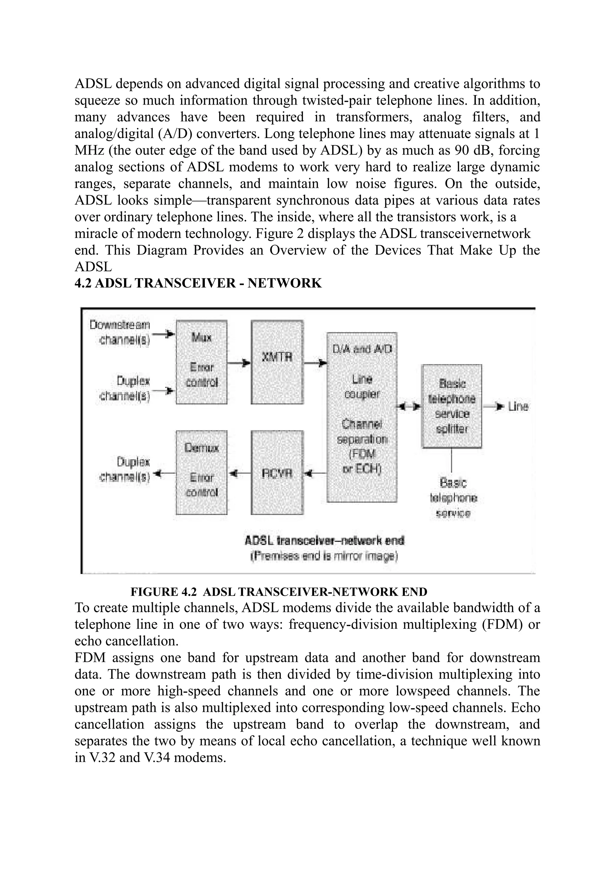 ADSL depends on advanced digital signal processing and creative algorithms to
squeeze so much information through twisted-pair telephone lines. In addition,
many advances have been required in transformers, analog filters, and
analog/digital (A/D) converters. Long telephone lines may attenuate signals at 1
MHz (the outer edge of the band used by ADSL) by as much as 90 dB, forcing
analog sections of ADSL modems to work very hard to realize large dynamic
ranges, separate channels, and maintain low noise figures. On the outside,
ADSL looks simple—transparent synchronous data pipes at various data rates
over ordinary telephone lines. The inside, where all the transistors work, is a
miracle of modern technology. Figure 2 displays the ADSL transceivernetwork
end. This Diagram Provides an Overview of the Devices That Make Up the
ADSL
4.2 ADSL TRANSCEIVER - NETWORK
FIGURE 4.2 ADSL TRANSCEIVER-NETWORK END
To create multiple channels, ADSL modems divide the available bandwidth of a
telephone line in one of two ways: frequency-division multiplexing (FDM) or
echo cancellation.
FDM assigns one band for upstream data and another band for downstream
data. The downstream path is then divided by time-division multiplexing into
one or more high-speed channels and one or more lowspeed channels. The
upstream path is also multiplexed into corresponding low-speed channels. Echo
cancellation assigns the upstream band to overlap the downstream, and
separates the two by means of local echo cancellation, a technique well known
in V.32 and V.34 modems.
 