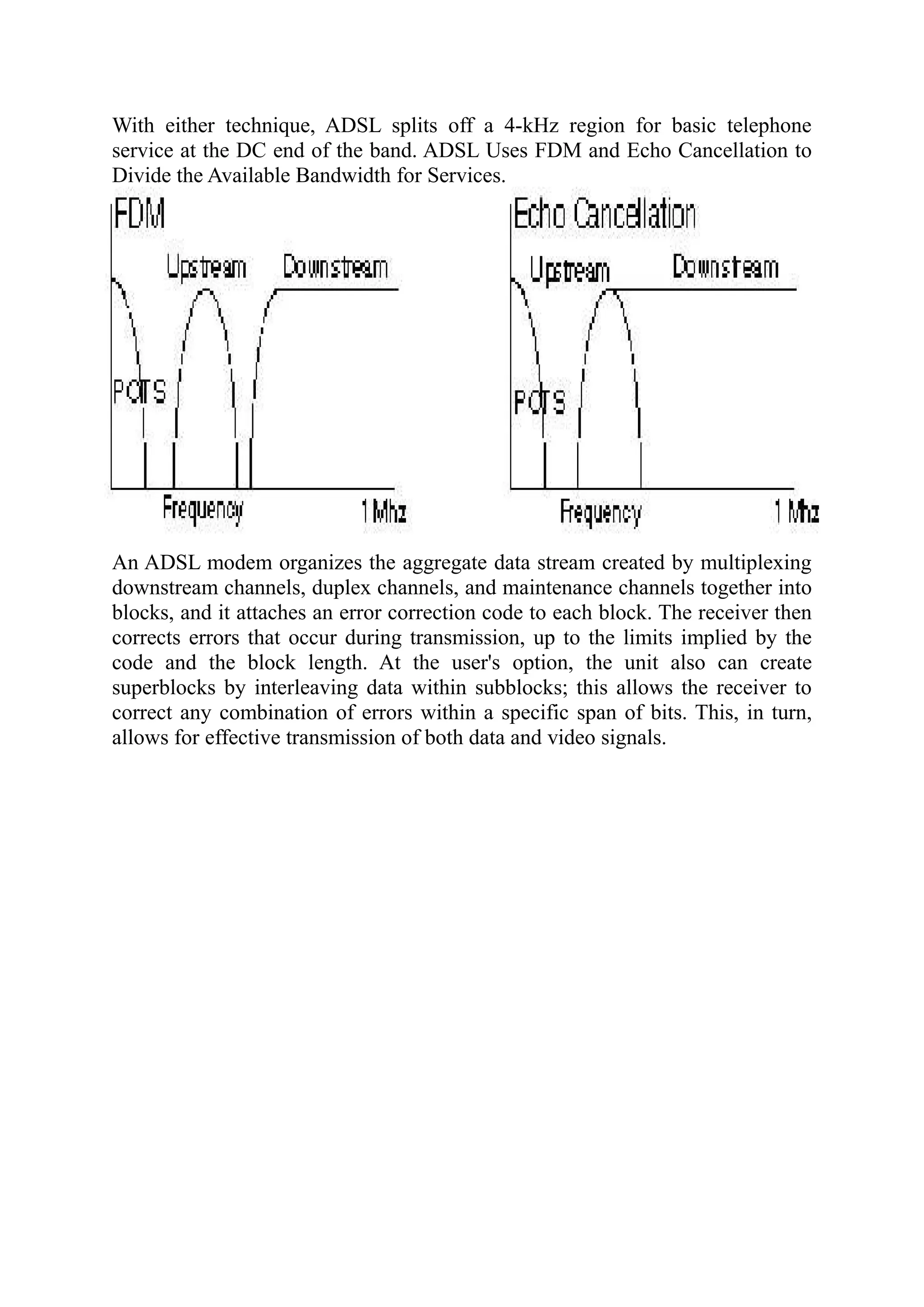 With either technique, ADSL splits off a 4-kHz region for basic telephone
service at the DC end of the band. ADSL Uses FDM and Echo Cancellation to
Divide the Available Bandwidth for Services.
An ADSL modem organizes the aggregate data stream created by multiplexing
downstream channels, duplex channels, and maintenance channels together into
blocks, and it attaches an error correction code to each block. The receiver then
corrects errors that occur during transmission, up to the limits implied by the
code and the block length. At the user's option, the unit also can create
superblocks by interleaving data within subblocks; this allows the receiver to
correct any combination of errors within a specific span of bits. This, in turn,
allows for effective transmission of both data and video signals.
 