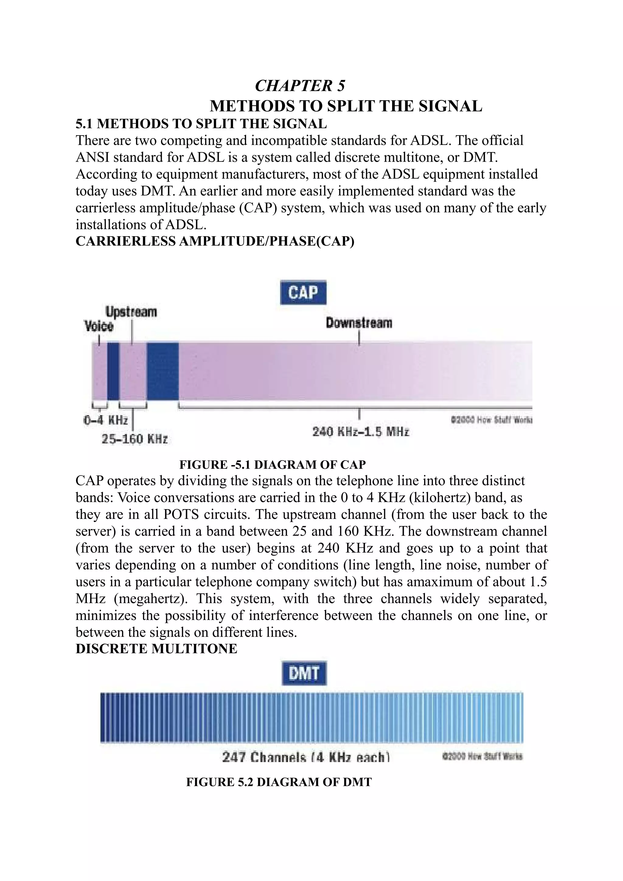 CHAPTER 5
METHODS TO SPLIT THE SIGNAL
5.1 METHODS TO SPLIT THE SIGNAL
There are two competing and incompatible standards for ADSL. The official
ANSI standard for ADSL is a system called discrete multitone, or DMT.
According to equipment manufacturers, most of the ADSL equipment installed
today uses DMT. An earlier and more easily implemented standard was the
carrierless amplitude/phase (CAP) system, which was used on many of the early
installations of ADSL.
CARRIERLESS AMPLITUDE/PHASE(CAP)
FIGURE -5.1 DIAGRAM OF CAP
CAP operates by dividing the signals on the telephone line into three distinct
bands: Voice conversations are carried in the 0 to 4 KHz (kilohertz) band, as
they are in all POTS circuits. The upstream channel (from the user back to the
server) is carried in a band between 25 and 160 KHz. The downstream channel
(from the server to the user) begins at 240 KHz and goes up to a point that
varies depending on a number of conditions (line length, line noise, number of
users in a particular telephone company switch) but has amaximum of about 1.5
MHz (megahertz). This system, with the three channels widely separated,
minimizes the possibility of interference between the channels on one line, or
between the signals on different lines.
DISCRETE MULTITONE
FIGURE 5.2 DIAGRAM OF DMT
 
