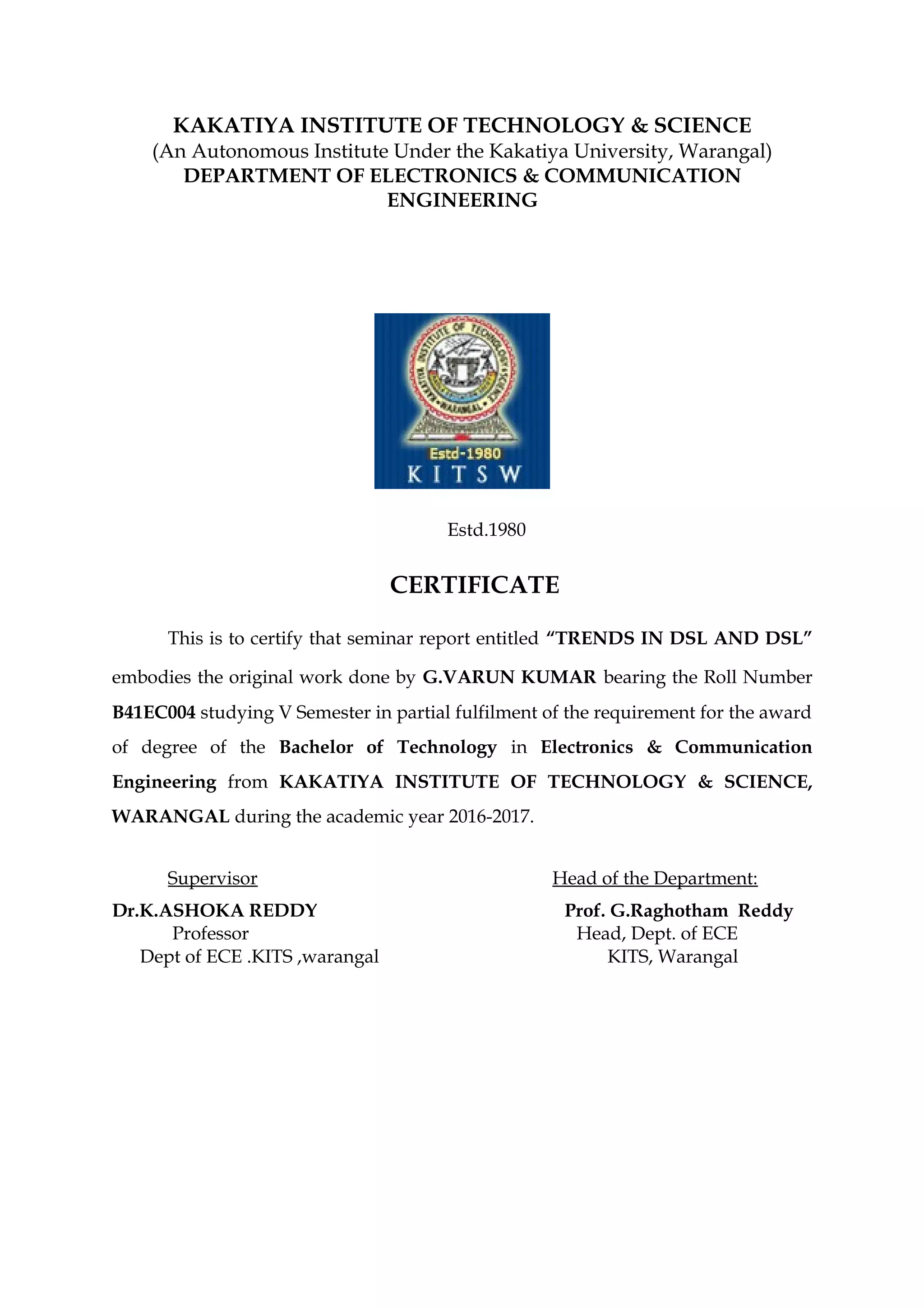 KAKATIYA INSTITUTE OF TECHNOLOGY & SCIENCE
(An Autonomous Institute Under the Kakatiya University, Warangal)
DEPARTMENT OF ELECTRONICS & COMMUNICATION
ENGINEERING
Estd.1980
CERTIFICATE
This is to certify that seminar report entitled “TRENDS IN DSL AND DSL”
embodies the original work done by G.VARUN KUMAR bearing the Roll Number
B41EC004 studying V Semester in partial fulfilment of the requirement for the award
of degree of the Bachelor of Technology in Electronics & Communication
Engineering from KAKATIYA INSTITUTE OF TECHNOLOGY & SCIENCE,
WARANGAL during the academic year 2016-2017.
Supervisor Head of the Department:
Dr.K.ASHOKA REDDY Prof. G.Raghotham Reddy
Professor Head, Dept. of ECE
Dept of ECE .KITS ,warangal KITS, Warangal
 