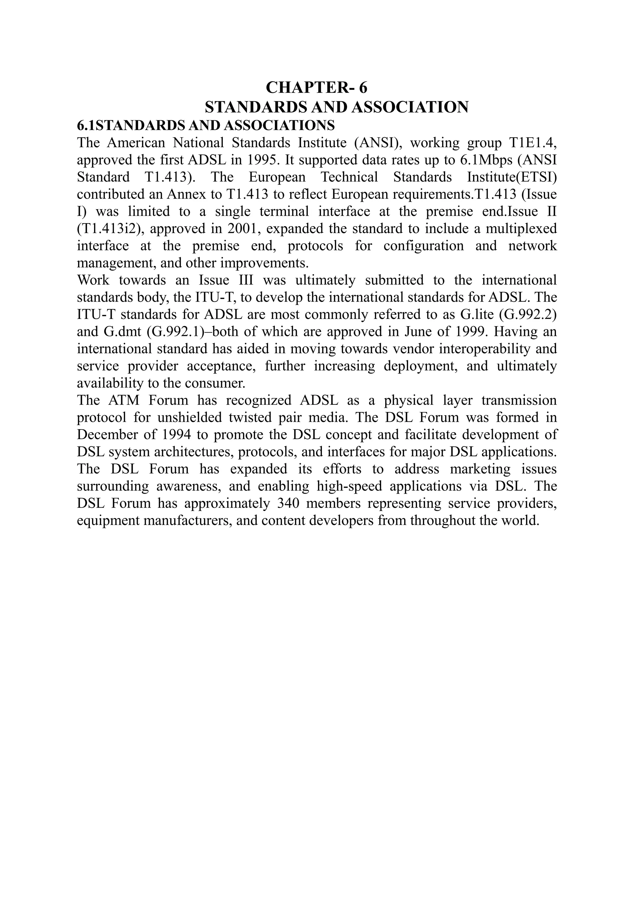 CHAPTER- 6
STANDARDS AND ASSOCIATION
6.1STANDARDS AND ASSOCIATIONS
The American National Standards Institute (ANSI), working group T1E1.4,
approved the first ADSL in 1995. It supported data rates up to 6.1Mbps (ANSI
Standard T1.413). The European Technical Standards Institute(ETSI)
contributed an Annex to T1.413 to reflect European requirements.T1.413 (Issue
I) was limited to a single terminal interface at the premise end.Issue II
(T1.413i2), approved in 2001, expanded the standard to include a multiplexed
interface at the premise end, protocols for configuration and network
management, and other improvements.
Work towards an Issue III was ultimately submitted to the international
standards body, the ITU-T, to develop the international standards for ADSL. The
ITU-T standards for ADSL are most commonly referred to as G.lite (G.992.2)
and G.dmt (G.992.1)–both of which are approved in June of 1999. Having an
international standard has aided in moving towards vendor interoperability and
service provider acceptance, further increasing deployment, and ultimately
availability to the consumer.
The ATM Forum has recognized ADSL as a physical layer transmission
protocol for unshielded twisted pair media. The DSL Forum was formed in
December of 1994 to promote the DSL concept and facilitate development of
DSL system architectures, protocols, and interfaces for major DSL applications.
The DSL Forum has expanded its efforts to address marketing issues
surrounding awareness, and enabling high-speed applications via DSL. The
DSL Forum has approximately 340 members representing service providers,
equipment manufacturers, and content developers from throughout the world.
 