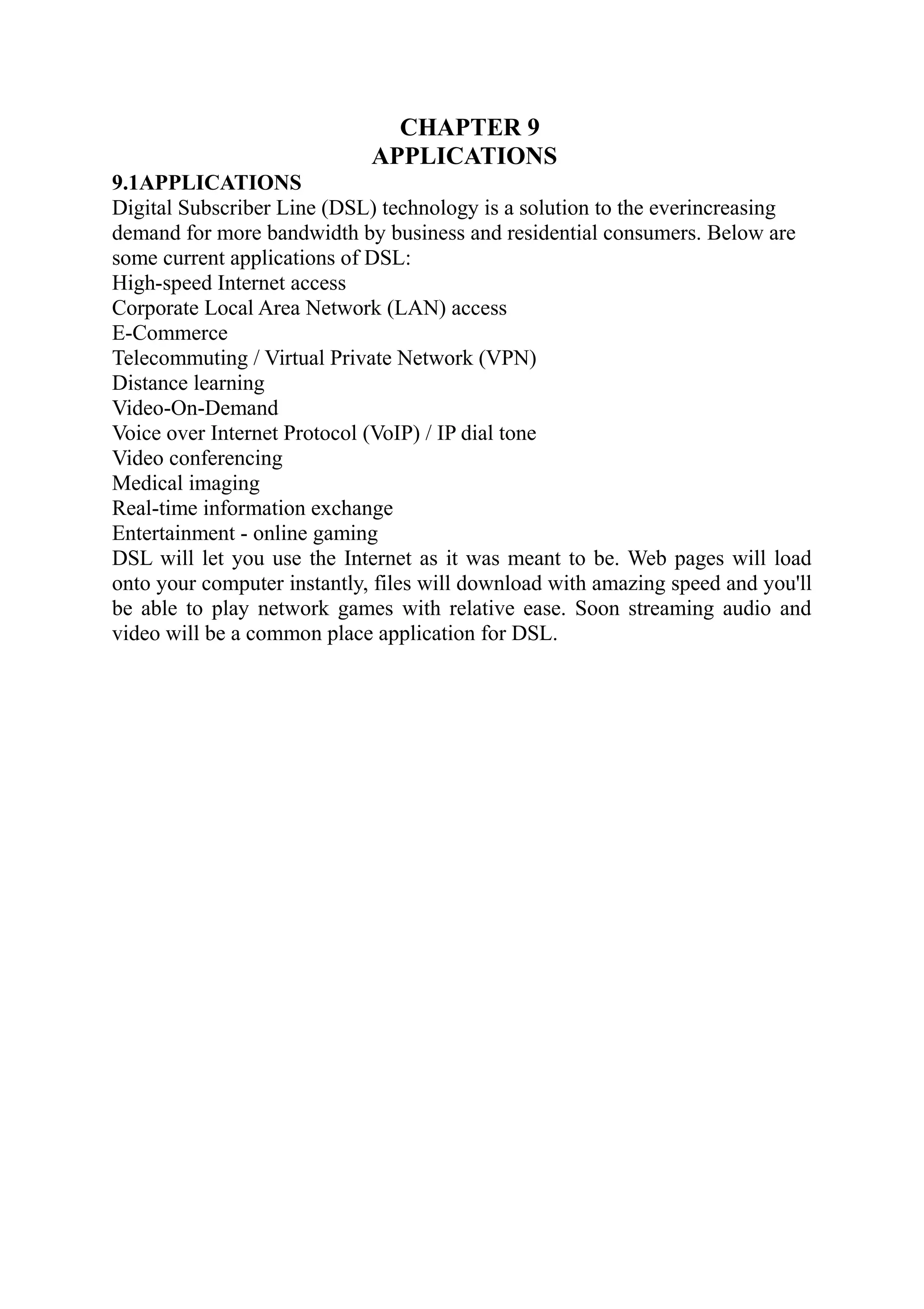 CHAPTER 9
APPLICATIONS
9.1APPLICATIONS
Digital Subscriber Line (DSL) technology is a solution to the everincreasing
demand for more bandwidth by business and residential consumers. Below are
some current applications of DSL:
High-speed Internet access
Corporate Local Area Network (LAN) access
E-Commerce
Telecommuting / Virtual Private Network (VPN)
Distance learning
Video-On-Demand
Voice over Internet Protocol (VoIP) / IP dial tone
Video conferencing
Medical imaging
Real-time information exchange
Entertainment - online gaming
DSL will let you use the Internet as it was meant to be. Web pages will load
onto your computer instantly, files will download with amazing speed and you'll
be able to play network games with relative ease. Soon streaming audio and
video will be a common place application for DSL.
 