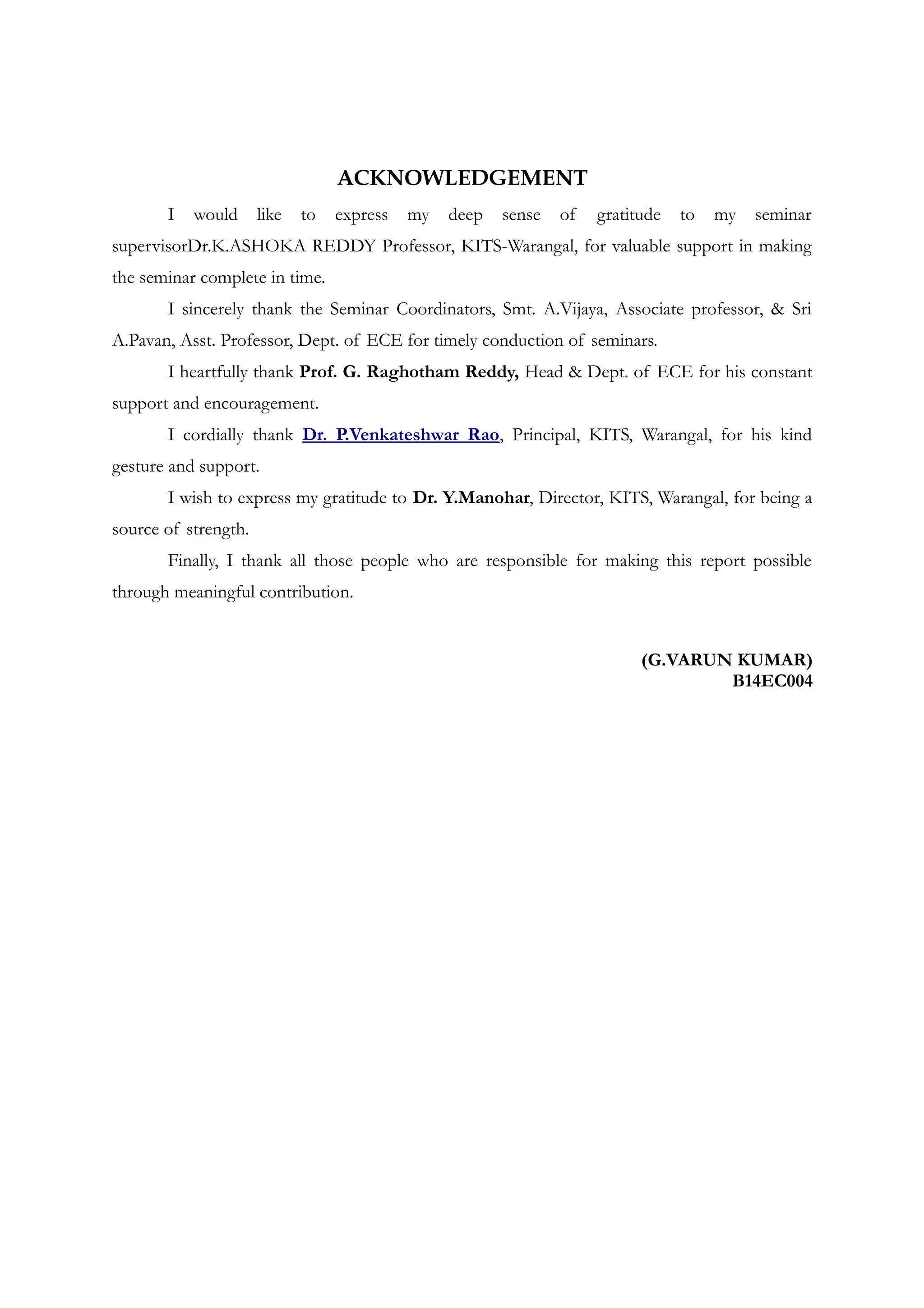 ACKNOWLEDGEMENT
I would like to express my deep sense of gratitude to my seminar
supervisorDr.K.ASHOKA REDDY Professor, KITS-Warangal, for valuable support in making
the seminar complete in time.
I sincerely thank the Seminar Coordinators, Smt. A.Vijaya, Associate professor, & Sri
A.Pavan, Asst. Professor, Dept. of ECE for timely conduction of seminars.
I heartfully thank Prof. G. Raghotham Reddy, Head & Dept. of ECE for his constant
support and encouragement.
I cordially thank Dr. P.Venkateshwar Rao, Principal, KITS, Warangal, for his kind
gesture and support.
I wish to express my gratitude to Dr. Y.Manohar, Director, KITS, Warangal, for being a
source of strength.
Finally, I thank all those people who are responsible for making this report possible
through meaningful contribution.
(G.VARUN KUMAR)
B14EC004
 