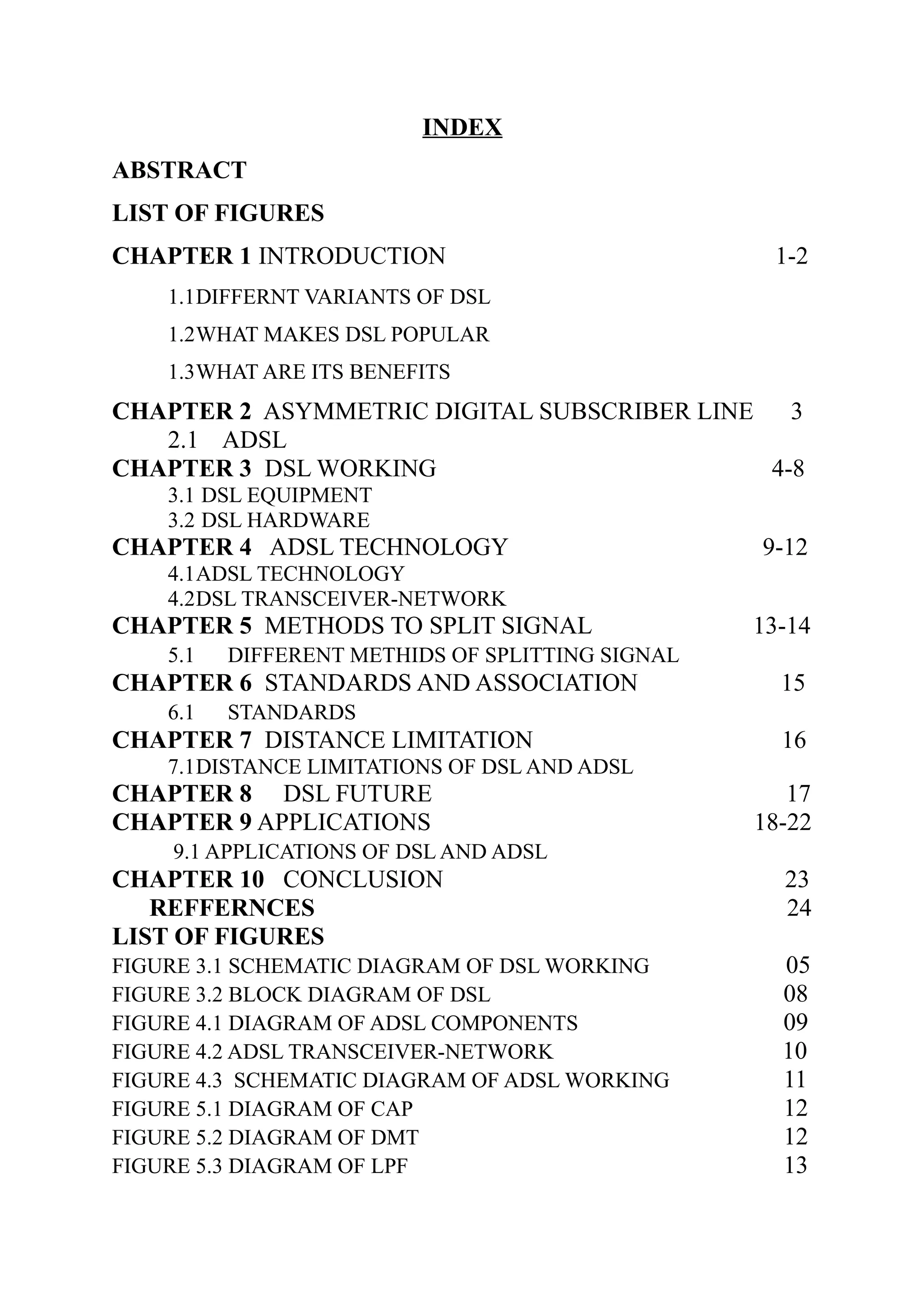 INDEX
ABSTRACT
LIST OF FIGURES
CHAPTER 1 INTRODUCTION 1-2
1.1DIFFERNT VARIANTS OF DSL
1.2WHAT MAKES DSL POPULAR
1.3WHAT ARE ITS BENEFITS
CHAPTER 2 ASYMMETRIC DIGITAL SUBSCRIBER LINE 3
2.1 ADSL
CHAPTER 3 DSL WORKING 4-8
3.1 DSL EQUIPMENT
3.2 DSL HARDWARE
CHAPTER 4 ADSL TECHNOLOGY 9-12
4.1ADSL TECHNOLOGY
4.2DSL TRANSCEIVER-NETWORK
CHAPTER 5 METHODS TO SPLIT SIGNAL 13-14
5.1 DIFFERENT METHIDS OF SPLITTING SIGNAL
CHAPTER 6 STANDARDS AND ASSOCIATION 15
6.1 STANDARDS
CHAPTER 7 DISTANCE LIMITATION 16
7.1DISTANCE LIMITATIONS OF DSL AND ADSL
CHAPTER 8 DSL FUTURE 17
CHAPTER 9 APPLICATIONS 18-22
9.1 APPLICATIONS OF DSL AND ADSL
CHAPTER 10 CONCLUSION 23
REFFERNCES 24
LIST OF FIGURES
FIGURE 3.1 SCHEMATIC DIAGRAM OF DSL WORKING 05
FIGURE 3.2 BLOCK DIAGRAM OF DSL 08
FIGURE 4.1 DIAGRAM OF ADSL COMPONENTS 09
FIGURE 4.2 ADSL TRANSCEIVER-NETWORK 10
FIGURE 4.3 SCHEMATIC DIAGRAM OF ADSL WORKING 11
FIGURE 5.1 DIAGRAM OF CAP 12
FIGURE 5.2 DIAGRAM OF DMT 12
FIGURE 5.3 DIAGRAM OF LPF 13
 