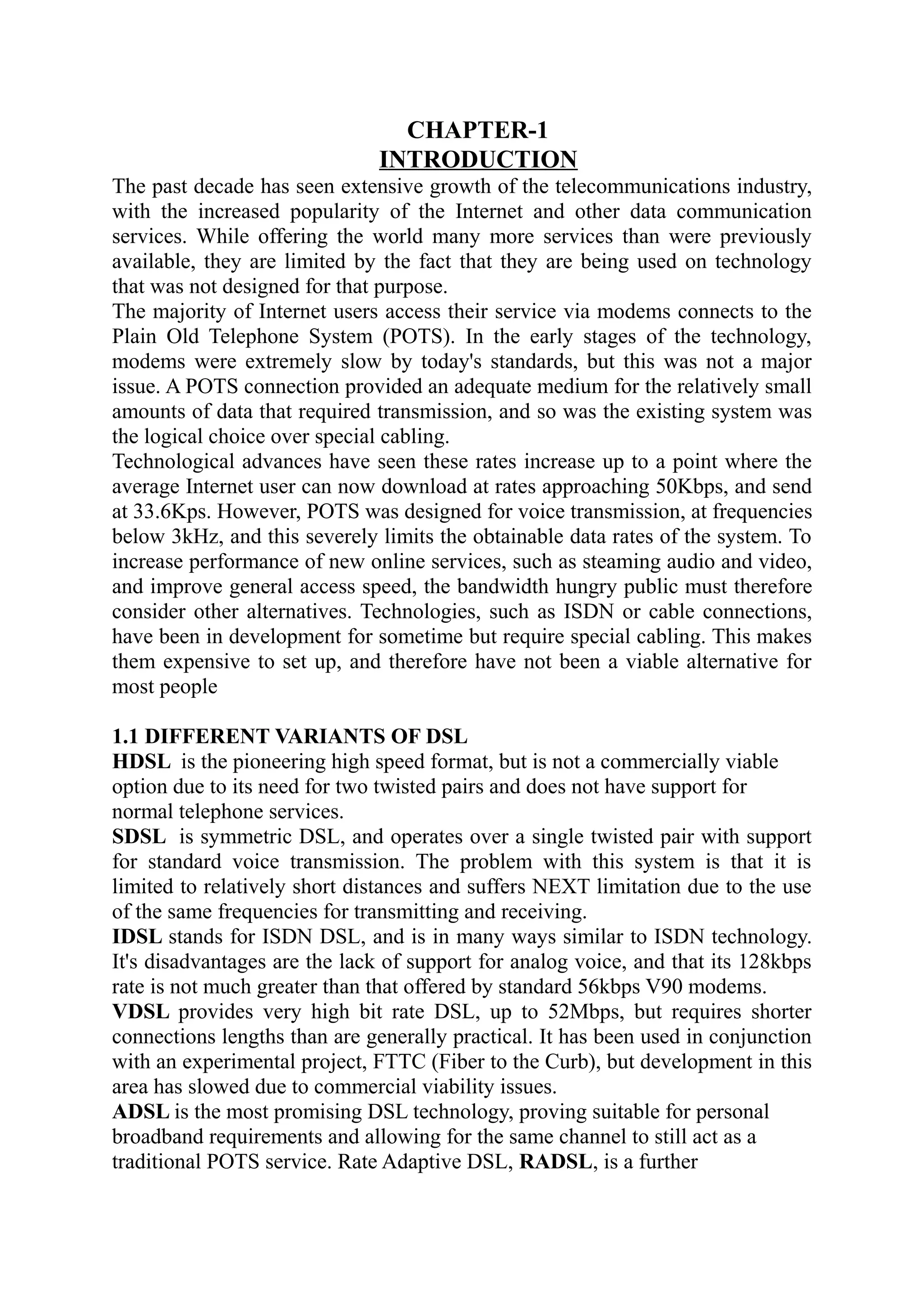 CHAPTER-1
INTRODUCTION
The past decade has seen extensive growth of the telecommunications industry,
with the increased popularity of the Internet and other data communication
services. While offering the world many more services than were previously
available, they are limited by the fact that they are being used on technology
that was not designed for that purpose.
The majority of Internet users access their service via modems connects to the
Plain Old Telephone System (POTS). In the early stages of the technology,
modems were extremely slow by today's standards, but this was not a major
issue. A POTS connection provided an adequate medium for the relatively small
amounts of data that required transmission, and so was the existing system was
the logical choice over special cabling.
Technological advances have seen these rates increase up to a point where the
average Internet user can now download at rates approaching 50Kbps, and send
at 33.6Kps. However, POTS was designed for voice transmission, at frequencies
below 3kHz, and this severely limits the obtainable data rates of the system. To
increase performance of new online services, such as steaming audio and video,
and improve general access speed, the bandwidth hungry public must therefore
consider other alternatives. Technologies, such as ISDN or cable connections,
have been in development for sometime but require special cabling. This makes
them expensive to set up, and therefore have not been a viable alternative for
most people
1.1 DIFFERENT VARIANTS OF DSL
HDSL is the pioneering high speed format, but is not a commercially viable
option due to its need for two twisted pairs and does not have support for
normal telephone services.
SDSL is symmetric DSL, and operates over a single twisted pair with support
for standard voice transmission. The problem with this system is that it is
limited to relatively short distances and suffers NEXT limitation due to the use
of the same frequencies for transmitting and receiving.
IDSL stands for ISDN DSL, and is in many ways similar to ISDN technology.
It's disadvantages are the lack of support for analog voice, and that its 128kbps
rate is not much greater than that offered by standard 56kbps V90 modems.
VDSL provides very high bit rate DSL, up to 52Mbps, but requires shorter
connections lengths than are generally practical. It has been used in conjunction
with an experimental project, FTTC (Fiber to the Curb), but development in this
area has slowed due to commercial viability issues.
ADSL is the most promising DSL technology, proving suitable for personal
broadband requirements and allowing for the same channel to still act as a
traditional POTS service. Rate Adaptive DSL, RADSL, is a further
 