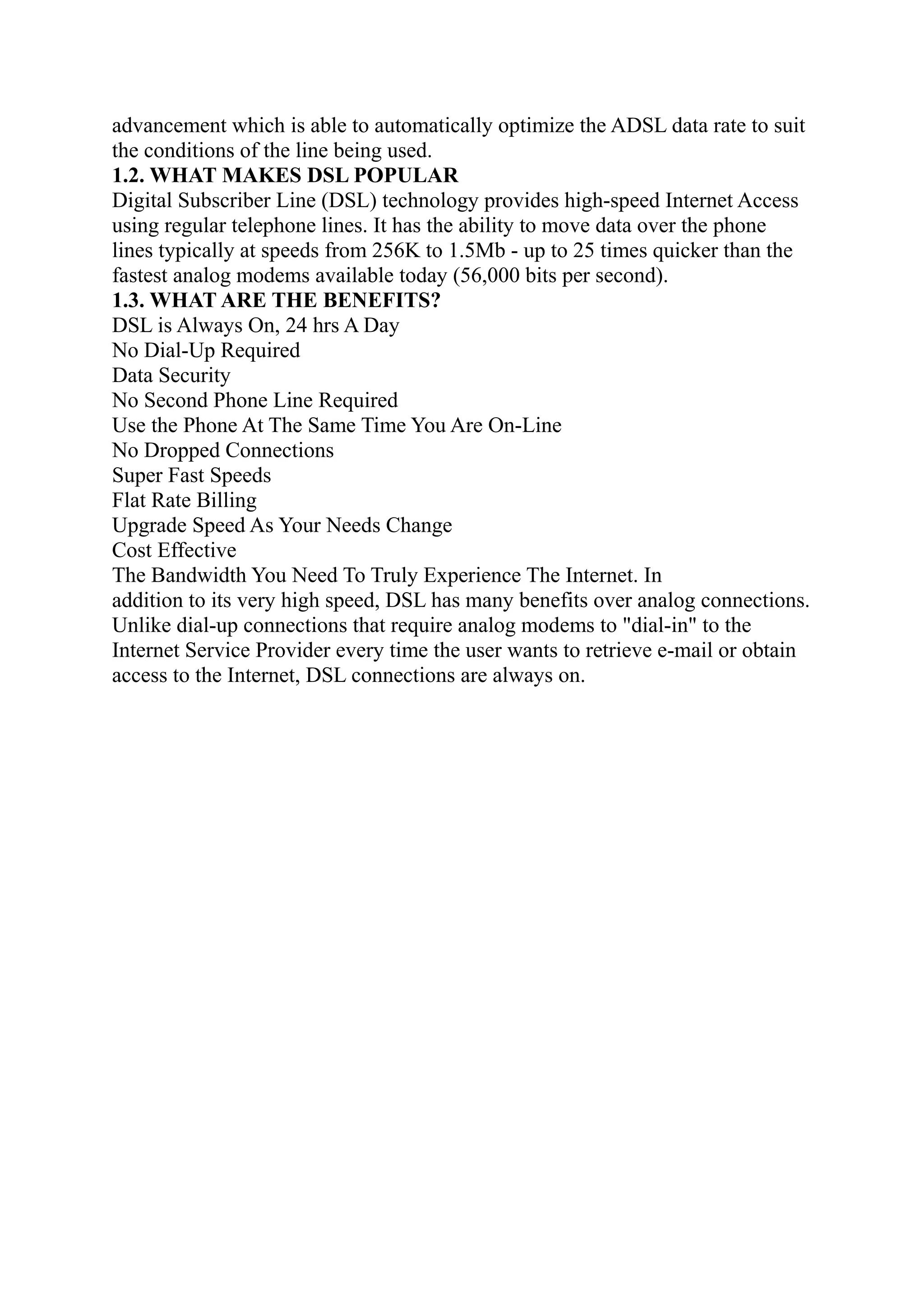 advancement which is able to automatically optimize the ADSL data rate to suit
the conditions of the line being used.
1.2. WHAT MAKES DSL POPULAR
Digital Subscriber Line (DSL) technology provides high-speed Internet Access
using regular telephone lines. It has the ability to move data over the phone
lines typically at speeds from 256K to 1.5Mb - up to 25 times quicker than the
fastest analog modems available today (56,000 bits per second).
1.3. WHAT ARE THE BENEFITS?
DSL is Always On, 24 hrs A Day
No Dial-Up Required
Data Security
No Second Phone Line Required
Use the Phone At The Same Time You Are On-Line
No Dropped Connections
Super Fast Speeds
Flat Rate Billing
Upgrade Speed As Your Needs Change
Cost Effective
The Bandwidth You Need To Truly Experience The Internet. In
addition to its very high speed, DSL has many benefits over analog connections.
Unlike dial-up connections that require analog modems to "dial-in" to the
Internet Service Provider every time the user wants to retrieve e-mail or obtain
access to the Internet, DSL connections are always on.
 