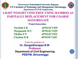 LIGHT WEIGHT CONCERTE USING BAMBOO AS
PARTIALLY REPLACEMENT FOR COARSE
AGGGREGATE
Nischith S R 4PM13CV035
Manjunath M C 4PM14CV025
Nikitha P N 4PM14CV033
Chethan D R 4PM15CV403
Under the guidance of
Dr. Gangadharappa B M
Professor
Department of Civil Engineering .
PESITM, Shivamogga
Project Associates
Department of CIVIL Engineering.
1
 