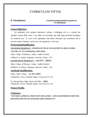 CURRICULUM VITTAE
B. ManojKumar E-mail id:manojkumarbakka@gmail.com
+91-8500996665
_________________________________________
CareerObjective:
An enthusiastic post graduate pharmacist, seeking a challenging role as a scientist into
specified research field, where I can utilize my knowledge and skills being developed throughout
my academic year. To work in the organization with almost dedication and commitment and to
learn the trades of industry and to serve my organization to the best.
ProfessionalQualification:
MASTER OF PHARMACY – PHARMACEUTICAL MANAGEMENT & REGULATORY
AFFAIRS with 79 %( Distinction) (2012-2014)
Hindu College of Pharmacy, Guntur, Andhra Pradesh.
(Affiliated to Acharya Nagarjuna University Guntur, A.P)
BACHELOR OF PHARMACY - with 67% (2012)
Hindu College of Pharmacy, Guntur, Andhra Pradesh.
(Affiliated to Acharya Nagarjuna University Guntur, A.P)
Academic Qualification:
Galaxy Junior College - with 66% (2007)
Chimakurthy (Town, Mandal) Ongole, Prakasam (D.T), A.P.
Sri Vidyanekethan High School with 61% (2005)
Chimakurthy (Town, Mandal) Ongole, Prakasam (D.T), A.P.
Project Profile:
M.Pharmacy:
“NEWDRUG APPROVAL PROCESS IN SINGAPORE - A DETAILED DISSERTATIONFOR
REGISTRATION OF MULTI-SOURCE DRUG PRODUCTS”
 