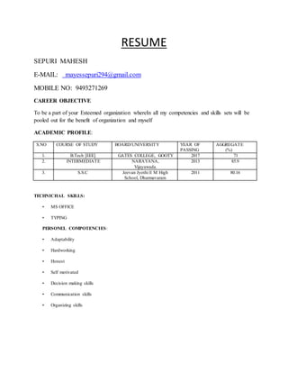RESUME
SEPURI MAHESH
E-MAIL: mayessepuri294@gmail.com
MOBILE NO: 9493271269
CAREER OBJECTIVE
To be a part of your Esteemed organization whereIn all my competencies and skills sets will be
pooled out for the benefit of organization and myself
ACADEMIC PROFILE:
S.NO COURSE OF STUDY BOARD/UNIVERSITY YEAR OF
PASSING
AGGREGATE
(%)
1. B.Tech [EEE] GATES COLLEGE, GOOTY 2017 71
2. INTERMEDIATE NARAYANA,
Vijayawada.
2013 85.9
3. S.S.C Jeevan Jyothi E M High
School, Dharmavaram
2011 80.16
TECHNICHAL SKILLS:
• MS OFFICE
• TYPING
PERSONEL COMPOTENCIES:
• Adaptability
• Hardworking
• Honest
• Self motivated
• Decision making skills
• Communication skills
• Organizing skills
 