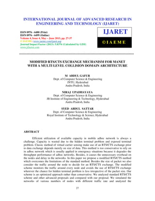 International Journal of Advanced Research in Engineering and Technology (IJARET), ISSN
0976 – 6480(Print), ISSN 0976 – 6499(Online) Volume 4, Issue 3, May – June (2013), © IAEME
27
MODIFIED RTS/CTS EXCHANGE MECHANISM FOR MANET
WITH A MULTI LEVEL COLLISION DOMAIN ARCHITECTURE
M ABDUL GAFUR
Dept. of Computer Science & Engineering
JNTU, Hyderabad
Andra Pradesh, India
NIRAJ UPADHAYAYA
Dept. of Computer Science & Engineering
JB Institute of Engineering & Technology, Hyderabad
Andra Pradesh, India
SYED ABDUL SATTAR
Dept. of Computer Science & Engineering
Royal Institute of Technology & Science, Hyderabad
Andra Pradesh, India
ABSTRACT
Efficient utilization of available capacity in mobile adhoc network is always a
challenge. Capacity is wasted due to the hidden terminal problem and exposed terminal
problem. Classic method of virtual carrier sensing make use of an RTS/CTS exchange prior
to data exchange depends merely on size of data. This method is too conservative to rely on
in adhoc network which is usually applied in emergency situations because it degrades the
throughput performance of adhoc networks. Besides, it causes the unnecessary overhead on
the nodes and delay in the networks. In this paper we propose a modified RTS/CTS method
which overcomes the limitations of the standard method. Besides the size of packet we also
consider the traffic around the node to decide for an RTS/CTS exchange. The modified
scheme monitors the traffic around every node and avoids the use of RTS/CTS exchange
wherever the chance for hidden terminal problem is less irrespective of the packet size. Our
scheme is an optimized approach rather than conservative. We analyzed standard RTS/CTS
scheme and other advanced proposals and compared with our proposal. We simulated the
networks of various numbers of nodes with different traffic rate and analyzed the
INTERNATIONAL JOURNAL OF ADVANCED RESEARCH IN
ENGINEERING AND TECHNOLOGY (IJARET)
ISSN 0976 - 6480 (Print)
ISSN 0976 - 6499 (Online)
Volume 4, Issue 4, May – June 2013, pp. 27-37
© IAEME: www.iaeme.com/ijaret.asp
Journal Impact Factor (2013): 5.8376 (Calculated by GISI)
www.jifactor.com
IJARET
© I A E M E
 