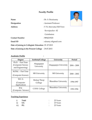 Faculty Profile
Name : Dr. S. Duraisamy
Designation : Assistant Professor
Address : V 51, Sreevatsa Hill View
Kovaipudur - 42
Coimbatore
Contact Number : 9894219325
Email ID : sdsamy.s@gmail.com
Date of Joining in Collegiate Education: 29 .07.2015
Date of Joining in the Present College : 29.07.2015
Academic Profile :
Degree Institute/College University Period
Ph.D. - Part Time
(Computer Science
and Engineering)
Alagagappa
University
Alagagappa University 2004 – 2008
M.Phil. – Part Time
(Computer Science)
MS University MS University 2000 – 2002
M.C.A
(Computer
Application)
Bishop Thorp
College
Bharathiar University 1994-1997
B.Sc
(Computer Science)
C.B.M. College
Bharathiar University
1991-1994
Teaching Experience
i) Total : 23 Years
ii) UG : 23 Years
iii) PG : 23 Years
 