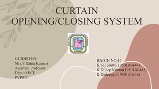 CURTAIN
OPENING/CLOSING SYSTEM
GUIDED BY:
Mrs.V.Ratna Kumari
Assistant Professor
Dept of ECE
PVPSIT
BATCH NO:15
K.Sai Sruthi(19501A0444)
K.Dileep Kumar(19501A0445)
K.Dedeepya(19501A0446)
 