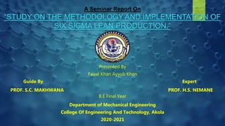 A Seminar Report On
“STUDY ON THE METHODOLOGY AND IMPLEMENTATION OF
SIX SIGMA LEAN PRODUCTION.”
Presented By
Faisal Khan Ayyub Khan
Guide By Expert
PROF. S.C. MAKHWANA PROF. H.S. NEMANE
B.E Final Year
Department of Mechanical Engineering
College Of Engineering And Technology, Akola
2020-2021
 