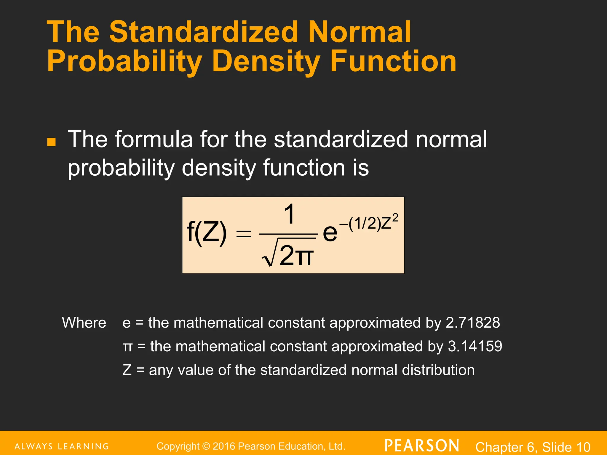 Copyright © 2016 Pearson Education, Ltd. Chapter 6, Slide 10
The Standardized Normal
Probability Density Function
 The formula for the standardized normal
probability density function is
Where e = the mathematical constant approximated by 2.71828
π = the mathematical constant approximated by 3.14159
Z = any value of the standardized normal distribution
2
(1/2)Z
e
2π
1
f(Z) 

 
