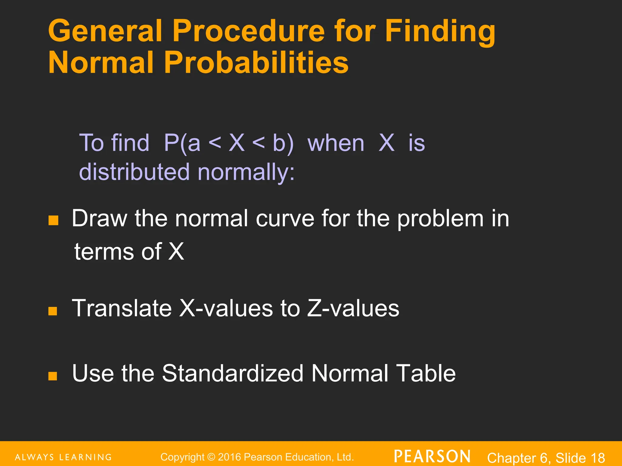 Copyright © 2016 Pearson Education, Ltd. Chapter 6, Slide 18
General Procedure for Finding
Normal Probabilities
 Draw the normal curve for the problem in
terms of X
 Translate X-values to Z-values
 Use the Standardized Normal Table
To find P(a < X < b) when X is
distributed normally:
 