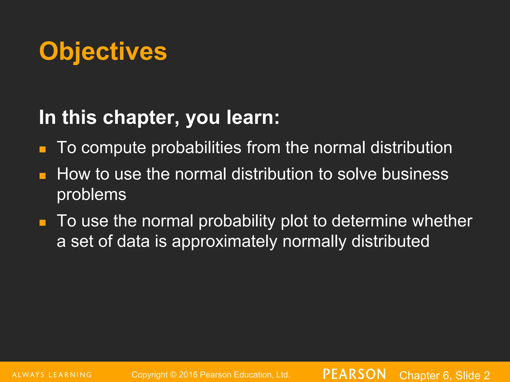 Copyright © 2016 Pearson Education, Ltd. Chapter 6, Slide 2
Objectives
In this chapter, you learn:
 To compute probabilities from the normal distribution
 How to use the normal distribution to solve business
problems
 To use the normal probability plot to determine whether
a set of data is approximately normally distributed
 