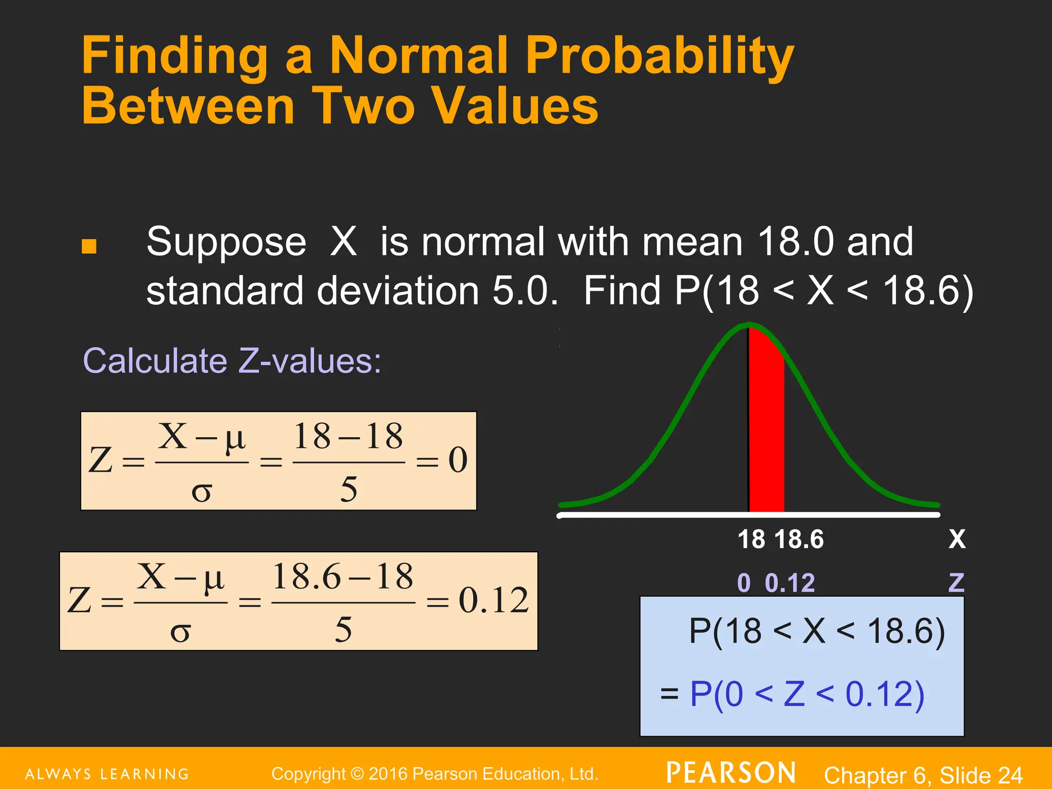Copyright © 2016 Pearson Education, Ltd. Chapter 6, Slide 24
Finding a Normal Probability
Between Two Values
 Suppose X is normal with mean 18.0 and
standard deviation 5.0. Find P(18 < X < 18.6)
P(18 < X < 18.6)
= P(0 < Z < 0.12)
Z
0.12
0
X
18.6
18
0
5
8
1
18
σ
μ
X
Z 




0.12
5
8
1
18.6
σ
μ
X
Z 




Calculate Z-values:
 
