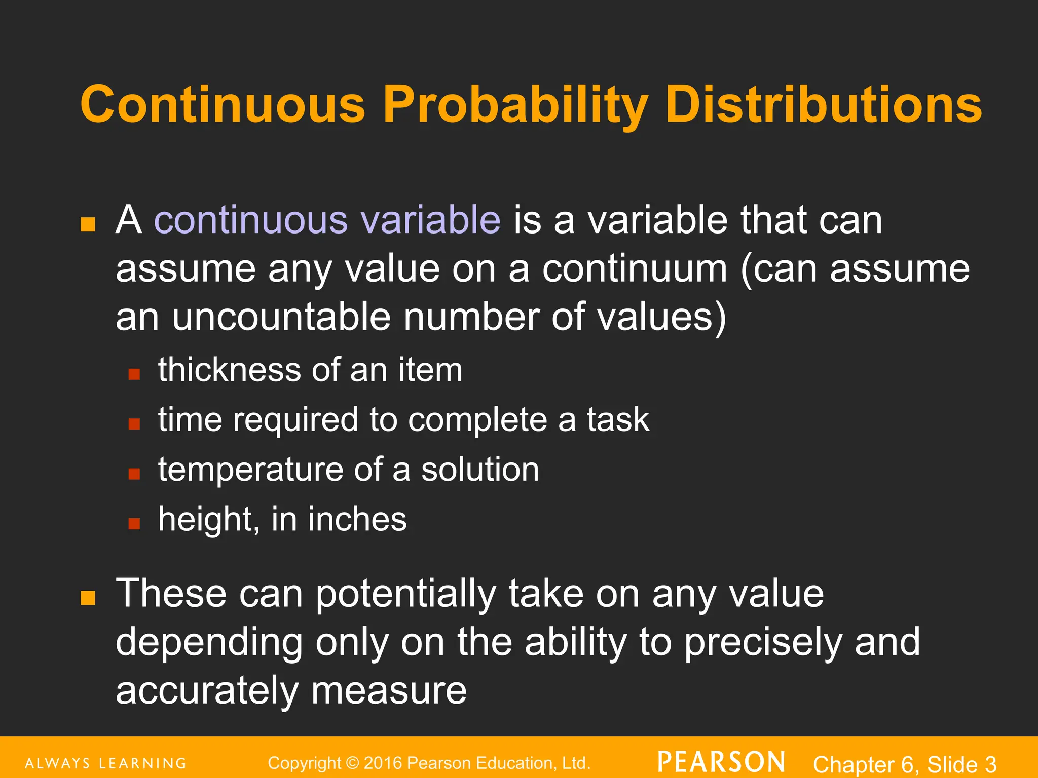 Copyright © 2016 Pearson Education, Ltd. Chapter 6, Slide 3
Continuous Probability Distributions
 A continuous variable is a variable that can
assume any value on a continuum (can assume
an uncountable number of values)
 thickness of an item
 time required to complete a task
 temperature of a solution
 height, in inches
 These can potentially take on any value
depending only on the ability to precisely and
accurately measure
 