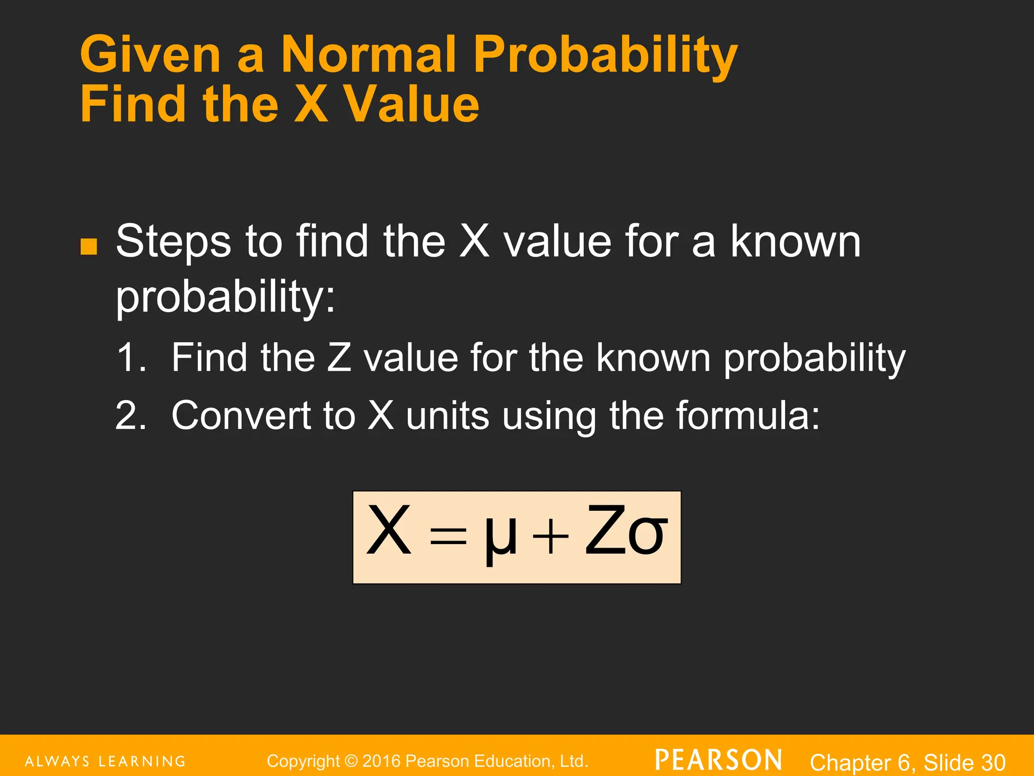 Copyright © 2016 Pearson Education, Ltd. Chapter 6, Slide 30
Given a Normal Probability
Find the X Value
 Steps to find the X value for a known
probability:
1. Find the Z value for the known probability
2. Convert to X units using the formula:
Zσ
μ
X 

 