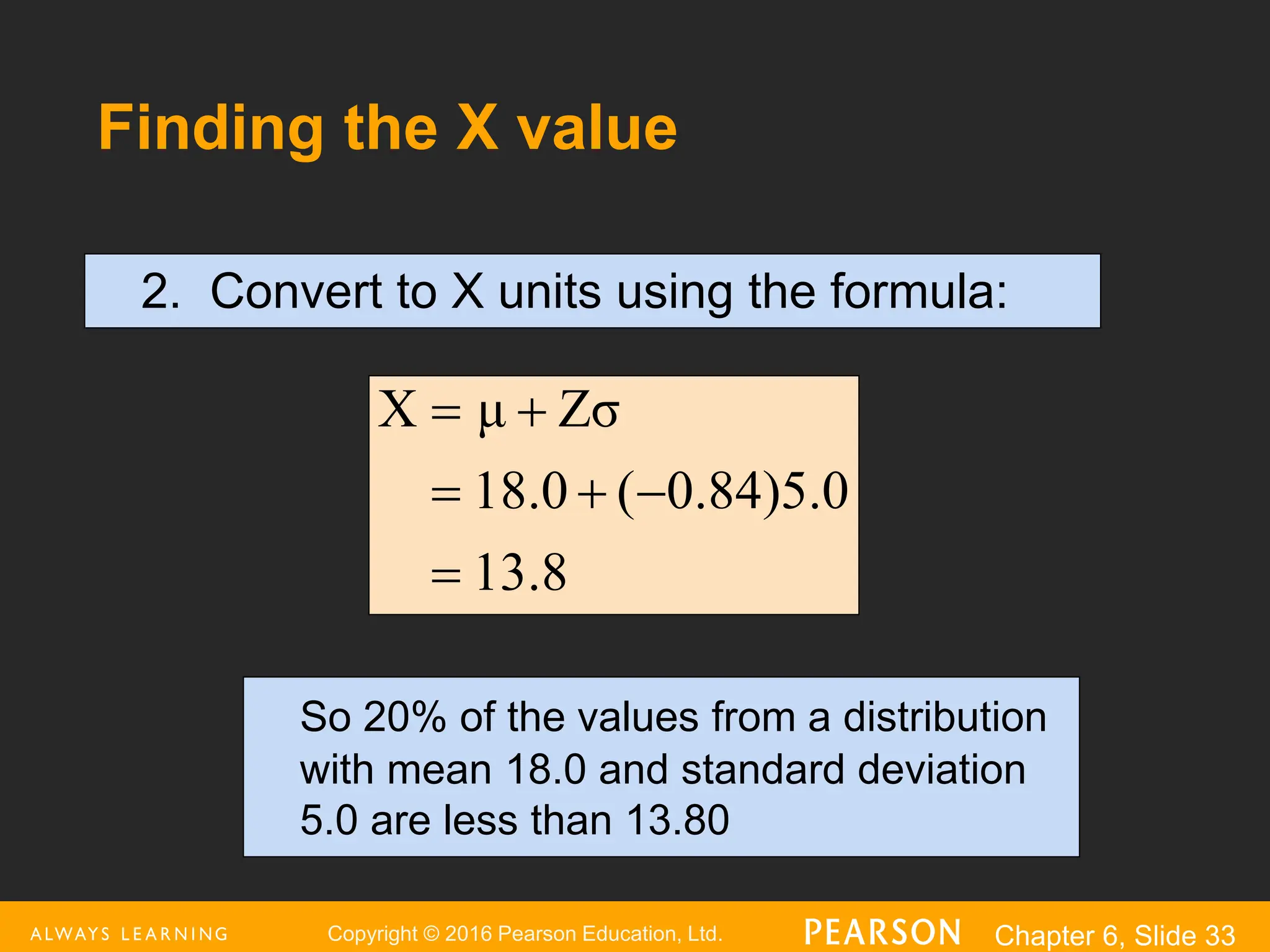 Copyright © 2016 Pearson Education, Ltd. Chapter 6, Slide 33
Finding the X value
2. Convert to X units using the formula:
8
.
13
0
.
5
)
84
.
0
(
0
.
18
Zσ
μ
X






So 20% of the values from a distribution
with mean 18.0 and standard deviation
5.0 are less than 13.80
 