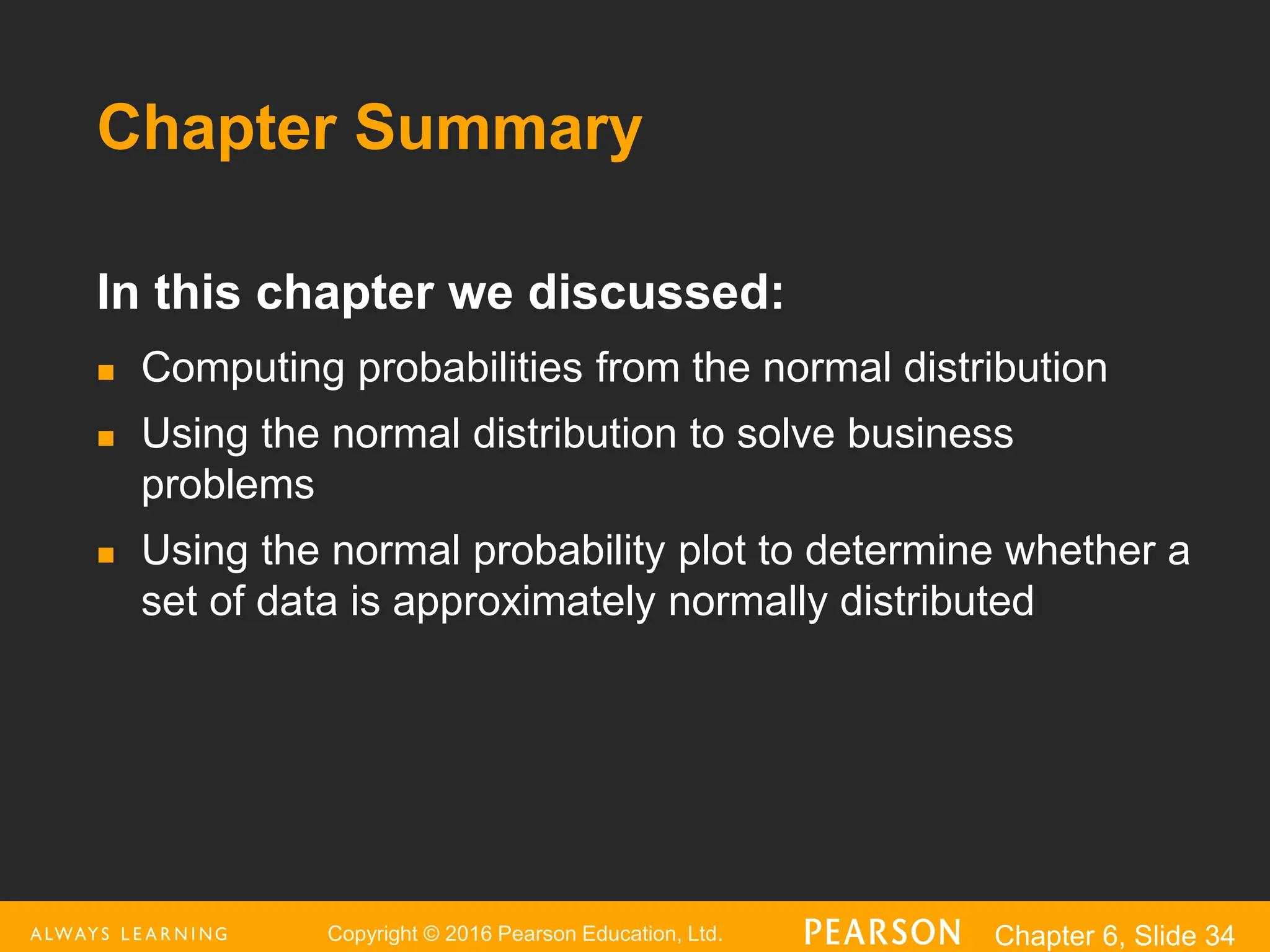 Copyright © 2016 Pearson Education, Ltd. Chapter 6, Slide 34
Chapter Summary
In this chapter we discussed:
 Computing probabilities from the normal distribution
 Using the normal distribution to solve business
problems
 Using the normal probability plot to determine whether a
set of data is approximately normally distributed
 