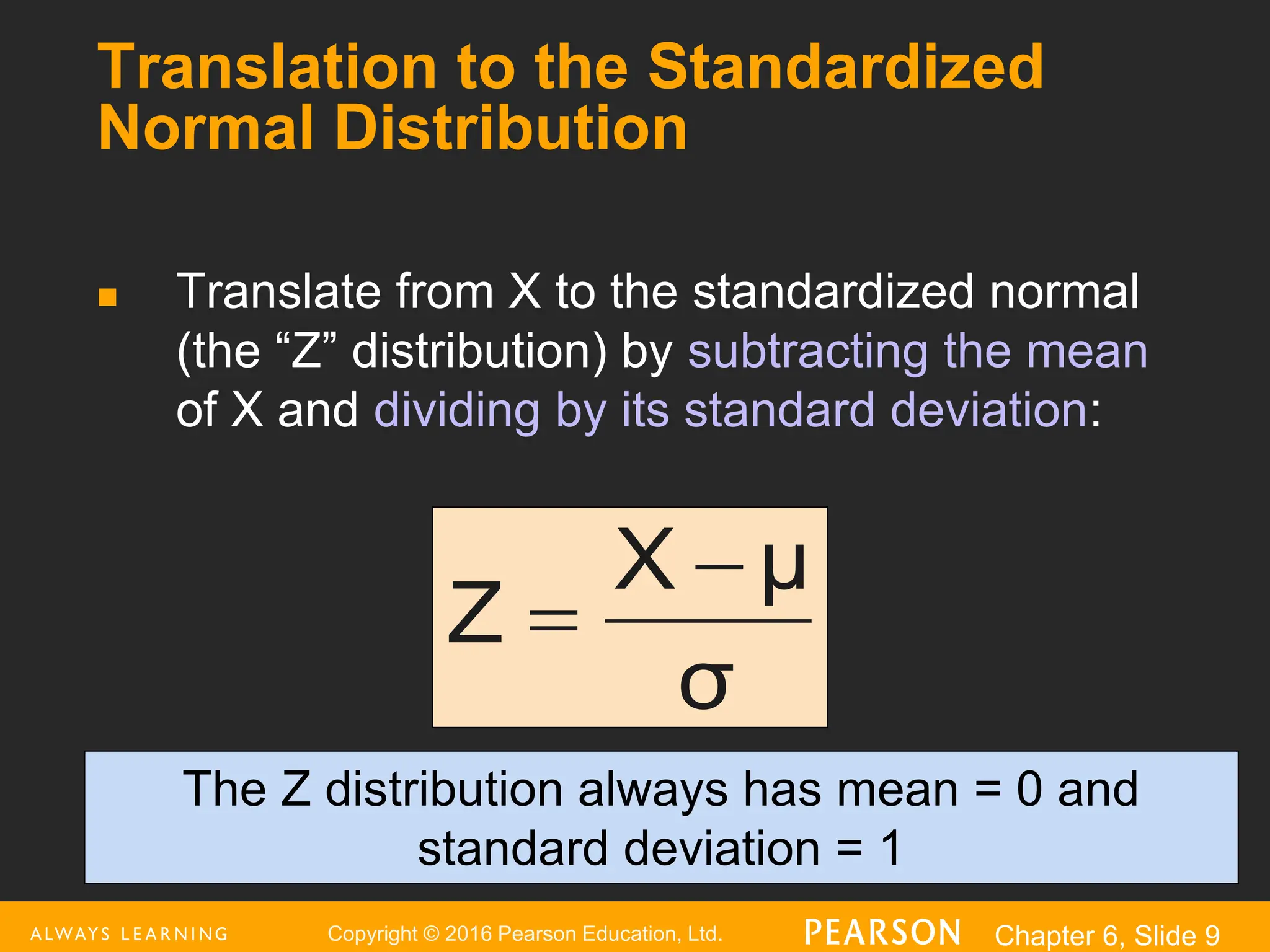 Copyright © 2016 Pearson Education, Ltd. Chapter 6, Slide 9
Translation to the Standardized
Normal Distribution
 Translate from X to the standardized normal
(the “Z” distribution) by subtracting the mean
of X and dividing by its standard deviation:
σ
μ
X
Z


The Z distribution always has mean = 0 and
standard deviation = 1
 
