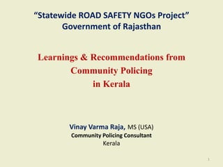 “Statewide ROAD SAFETY NGOs Project”
Government of Rajasthan
Learnings & Recommendations from
Community Policing
in Kerala
Vinay Varma Raja, MS (USA)
Community Policing Consultant
Kerala
1
 