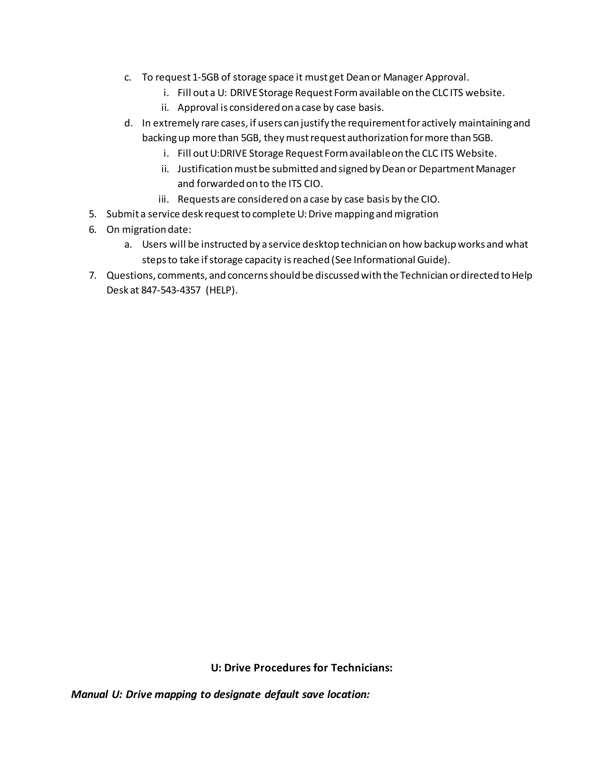 c. To request1-5GB of storage space it mustget Deanor Manager Approval.
i. Fill outa U: DRIVEStorage RequestFormavailable onthe CLCITS website.
ii. Approval isconsideredonacase by case basis.
d. In extremelyrare cases,if userscanjustifythe requirementforactively maintainingand
backingup more than 5GB, theymustrequestauthorizationformore than5GB.
i. Fill outU:DRIVE Storage RequestFormavailableonthe CLC ITS Website.
ii. Justificationmustbe submittedandsignedbyDeanor DepartmentManager
and forwardedonto the ITS CIO.
iii. Requestsare consideredonacase by case basis bythe CIO.
5. Submita service deskrequest tocomplete U:Drive mappingand migration
6. On migrationdate:
a. Users will be instructed byaservice desktoptechnicianon how backupworksand what
stepsto take if storage capacity is reached(See Informational Guide).
7. Questions,comments,andconcernsshouldbe discussedwiththe Technician ordirectedtoHelp
Deskat 847-543-4357 (HELP).
U: Drive Procedures for Technicians:
Manual U: Drive mapping to designate default save location:
 