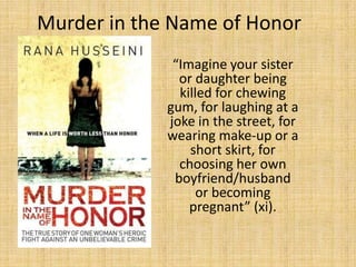 Murder in the Name of Honor
              “Imagine your sister
               or daughter being
               killed for chewing
             gum, for laughing at a
             joke in the street, for
             wearing make-up or a
                 short skirt, for
               choosing her own
              boyfriend/husband
                   or becoming
                 pregnant” (xi).
 