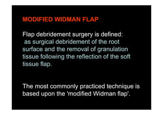 MODIFIED WIDMAN FLAP
Flap debridement surgery is defined:
as surgical debridement of the root
surface and the removal of granulation
tissue following the reflection of the soft
tissue flap.
The most commonly practiced technique is
based upon the 'modified Widman flap'.
 