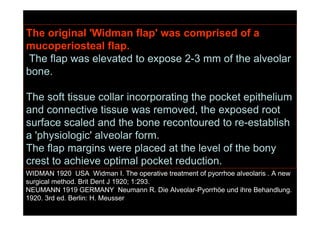The original 'Widman flap' was comprised of a
mucoperiosteal flap.
The flap was elevated to expose 2-3 mm of the alveolar
bone.
The soft tissue collar incorporating the pocket epithelium
and connective tissue was removed, the exposed root
surface scaled and the bone recontoured to re-establish
a 'physiologic' alveolar form.
The flap margins were placed at the level of the bony
crest to achieve optimal pocket reduction.
WIDMAN 1920 USA Widman I. The operative treatment of pyorrhoe alveolaris . A new
surgical method. Brit Dent J 1920; 1:293.
NEUMANN 1919 GERMANY Neumann R. Die Alveolar-Pyorrhöe und ihre Behandlung.
1920. 3rd ed. Berlin: H. Meusser
 