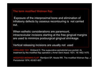 The term modified Widman flap
Exposure of the interproximal bone and elimination of
infrabony defects by osseous recontouring is not carried
out.
When esthetic considerations are paramount,
intracrevicular incisions starting at the free gingival margins
are used to minimize postsurgical gingival shrinkage.
Vertical releasing incisions are usually not used
KIRKLAND 1931 Kirkland O. The suppurative periodontal pus pocket; its
treatment by the modified flap operation J Amer Dent Assoc 1931; 18:1462-1470.
MODIFIED WIDMAN FLAP Ramfjord SP, Nissle RR. The modified Widman flap. J
Periodontol 1974; 45:601-607.
 