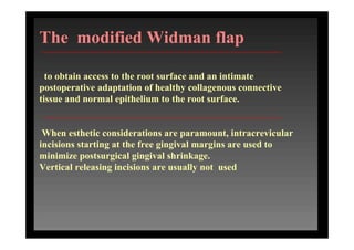 The modified Widman flap
to obtain access to the root surface and an intimate
postoperative adaptation of healthy collagenous connective
tissue and normal epithelium to the root surface.
When esthetic considerations are paramount, intracrevicular
incisions starting at the free gingival margins are used to
minimize postsurgical gingival shrinkage.
Vertical releasing incisions are usually not used
 