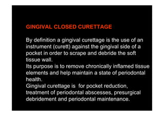 GINGIVAL CLOSED CURETTAGE
By definition a gingival curettage is the use of an
instrument (curett) against the gingival side of a
pocket in order to scrape and debride the soft
tissue wall.
Its purpose is to remove chronically inflamed tissue
elements and help maintain a state of periodontal
health.
Gingival curettage is for pocket reduction,
treatment of periodontal abscesses, presurgical
debridement and periodontal maintenance.
 