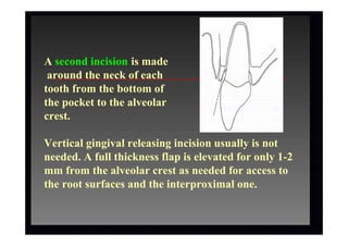 A second incision is made
around the neck of each
tooth from the bottom of
the pocket to the alveolar
crest.
Vertical gingival releasing incision usually is not
needed. A full thickness flap is elevated for only 1-2
mm from the alveolar crest as needed for access to
the root surfaces and the interproximal one.
 