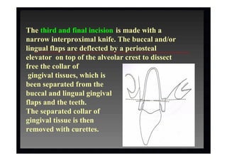 The third and final incision is made with a
narrow interproximal knife. The buccal and/or
lingual flaps are deflected by a periosteal
elevator on top of the alveolar crest to dissect
free the collar of
gingival tissues, which is
been separated from the
buccal and lingual gingival
flaps and the teeth.
The separated collar of
gingival tissue is then
removed with curettes.
 