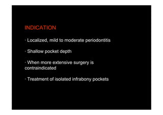 INDICATION
· Localized, mild to moderate periodontitis
· Shallow pocket depth
· When more extensive surgery is
contraindicated
· Treatment of isolated infrabony pockets
 