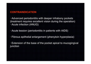 CONTRAINDICATION
· Advanced periodontitis with deeper infrabony pockets
(treatment requires excellent vision during the operation)
· Acute infection (ANUG)
· Acute lession (periodontitis in patients with AIDS)
· Fibrous epithelial enlargement (phenytoin hyperplasia)
· Extension of the base of the pocket apical to mucogingival
junction
 