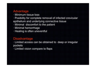 Advantage
· Minimum tissue loss
· Posibility for complete removal of infected crevicular
epithelium and underlying connective tissue
· Minimal discomfort to the patient
· Minimal hemorrhage
· Healing is often uneventful
Disadvantage
· Limited access can be obtained to deep or irregular
pockets
· Limited vision compare to flaps
 