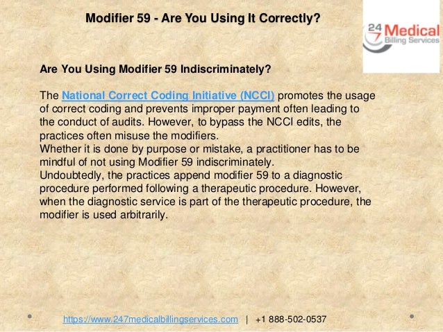 Modifier 59 - Are You Using It Correctly?
Are You Using Modifier 59 Indiscriminately?
The National Correct Coding Initiative (NCCI) promotes the usage
of correct coding and prevents improper payment often leading to
the conduct of audits. However, to bypass the NCCI edits, the
practices often misuse the modifiers.
Whether it is done by purpose or mistake, a practitioner has to be
mindful of not using Modifier 59 indiscriminately.
Undoubtedly, the practices append modifier 59 to a diagnostic
procedure performed following a therapeutic procedure. However,
when the diagnostic service is part of the therapeutic procedure, the
modifier is used arbitrarily.
https://www.247medicalbillingservices.com | +1 888-502-0537
 
