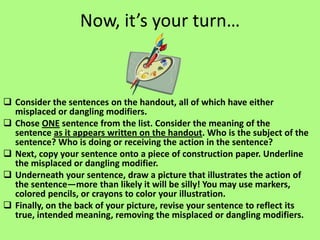 Now, it’s your turn…



 Consider the sentences on the handout, all of which have either
  misplaced or dangling modifiers.
 Chose ONE sentence from the list. Consider the meaning of the
  sentence as it appears written on the handout. Who is the subject of the
  sentence? Who is doing or receiving the action in the sentence?
 Next, copy your sentence onto a piece of construction paper. Underline
  the misplaced or dangling modifier.
 Underneath your sentence, draw a picture that illustrates the action of
  the sentence—more than likely it will be silly! You may use markers,
  colored pencils, or crayons to color your illustration.
 Finally, on the back of your picture, revise your sentence to reflect its
  true, intended meaning, removing the misplaced or dangling modifiers.
 