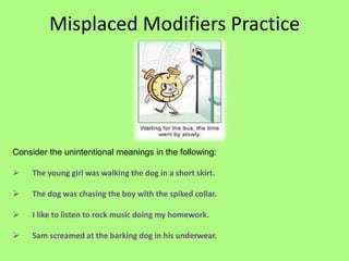 Misplaced Modifiers Practice




Consider the unintentional meanings in the following:

    The young girl was walking the dog in a short skirt.

    The dog was chasing the boy with the spiked collar.

    I like to listen to rock music doing my homework.

    Sam screamed at the barking dog in his underwear.
 