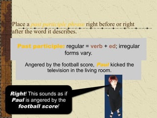 Place a past participle phrase right before or right
after the word it describes.
In the living room, Paul kicked the television
angered by the football score.
Angered by the football score, Paul kicked the
television in the living room.
Past participle: regular = verb + ed; irregular
forms vary.
This sounds as if the
television is angered
by the football score!
Right! This sounds as if
Paul is angered by the
football score!
 