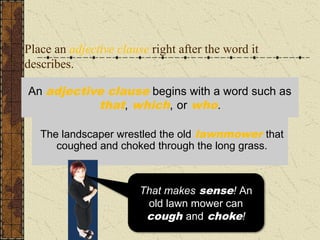 Place an adjective clause right after the word it
describes.
The landscaper wrestled the old lawnmower
through the long grass that coughed and choked.
The landscaper wrestled the old lawnmower that
coughed and choked through the long grass.
An adjective clause begins with a word such as
that, which, or who.
I don’t know about you,
but I have never heard
grass cough and
choke!
That makes sense! An
old lawn mower can
cough and choke!
 
